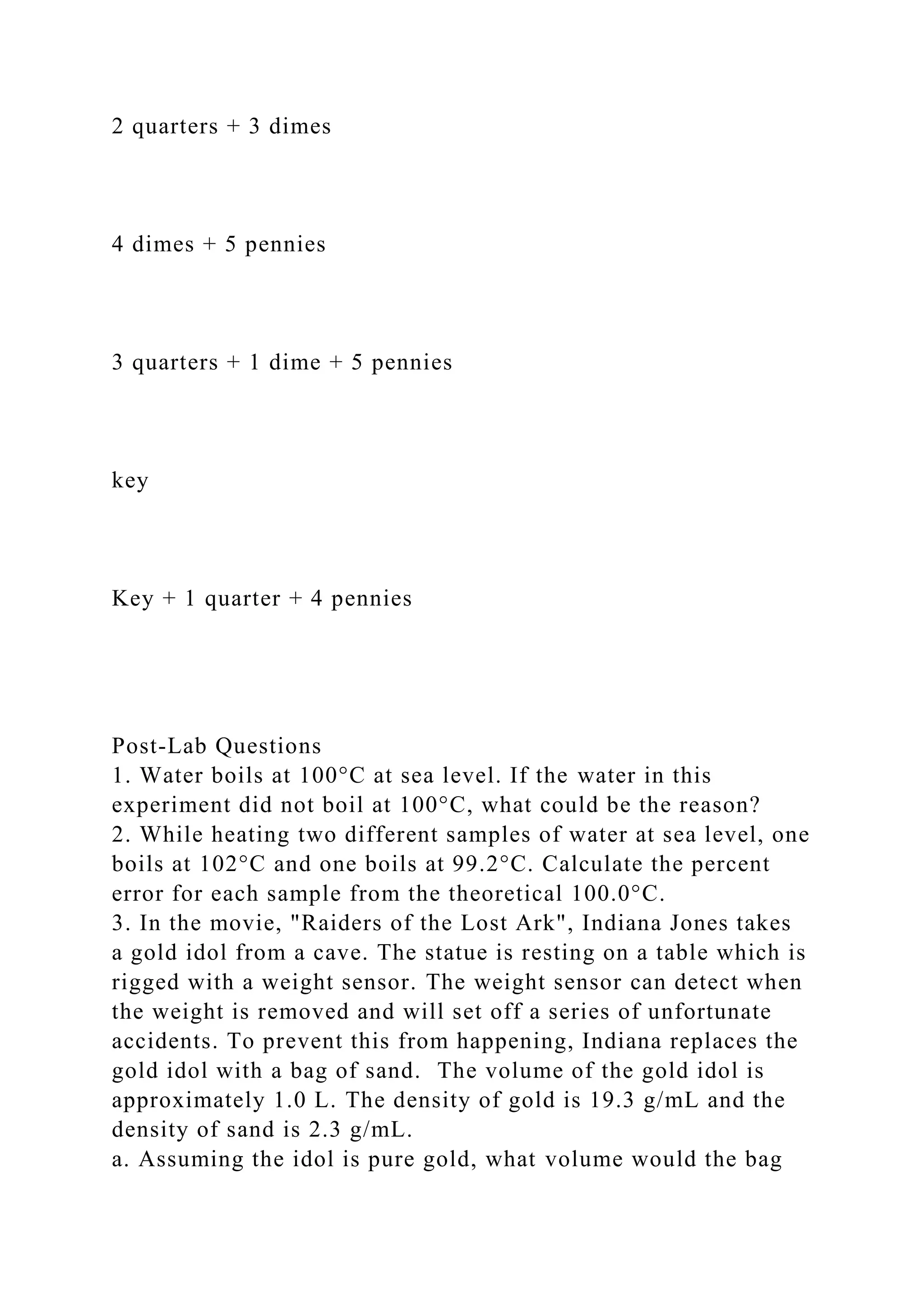 2 quarters + 3 dimes
4 dimes + 5 pennies
3 quarters + 1 dime + 5 pennies
key
Key + 1 quarter + 4 pennies
Post-Lab Questions
1. Water boils at 100°C at sea level. If the water in this
experiment did not boil at 100°C, what could be the reason?
2. While heating two different samples of water at sea level, one
boils at 102°C and one boils at 99.2°C. Calculate the percent
error for each sample from the theoretical 100.0°C.
3. In the movie, "Raiders of the Lost Ark", Indiana Jones takes
a gold idol from a cave. The statue is resting on a table which is
rigged with a weight sensor. The weight sensor can detect when
the weight is removed and will set off a series of unfortunate
accidents. To prevent this from happening, Indiana replaces the
gold idol with a bag of sand. The volume of the gold idol is
approximately 1.0 L. The density of gold is 19.3 g/mL and the
density of sand is 2.3 g/mL.
a. Assuming the idol is pure gold, what volume would the bag
 