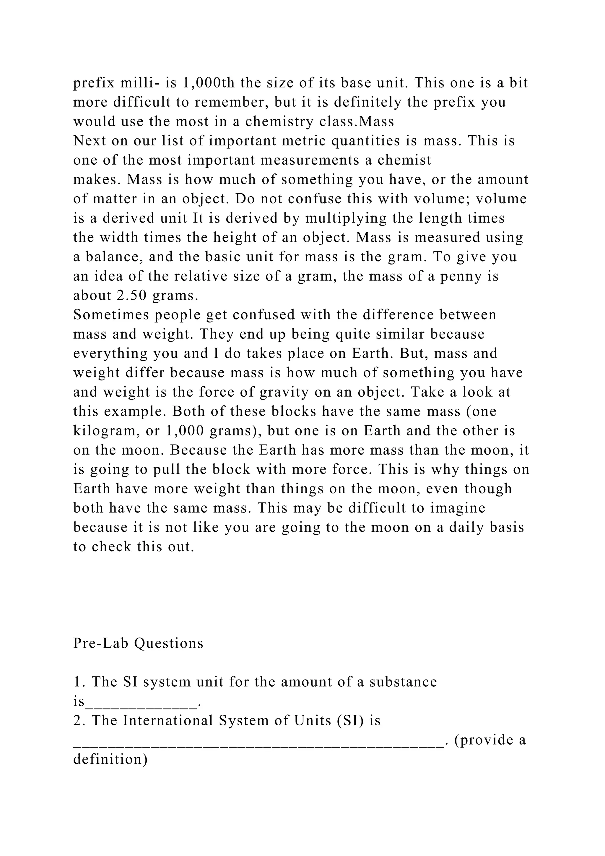prefix milli- is 1,000th the size of its base unit. This one is a bit
more difficult to remember, but it is definitely the prefix you
would use the most in a chemistry class.Mass
Next on our list of important metric quantities is mass. This is
one of the most important measurements a chemist
makes. Mass is how much of something you have, or the amount
of matter in an object. Do not confuse this with volume; volume
is a derived unit It is derived by multiplying the length times
the width times the height of an object. Mass is measured using
a balance, and the basic unit for mass is the gram. To give you
an idea of the relative size of a gram, the mass of a penny is
about 2.50 grams.
Sometimes people get confused with the difference between
mass and weight. They end up being quite similar because
everything you and I do takes place on Earth. But, mass and
weight differ because mass is how much of something you have
and weight is the force of gravity on an object. Take a look at
this example. Both of these blocks have the same mass (one
kilogram, or 1,000 grams), but one is on Earth and the other is
on the moon. Because the Earth has more mass than the moon, it
is going to pull the block with more force. This is why things on
Earth have more weight than things on the moon, even though
both have the same mass. This may be difficult to imagine
because it is not like you are going to the moon on a daily basis
to check this out.
Pre-Lab Questions
1. The SI system unit for the amount of a substance
is_____________.
2. The International System of Units (SI) is
___________________________________________. (provide a
definition)
 