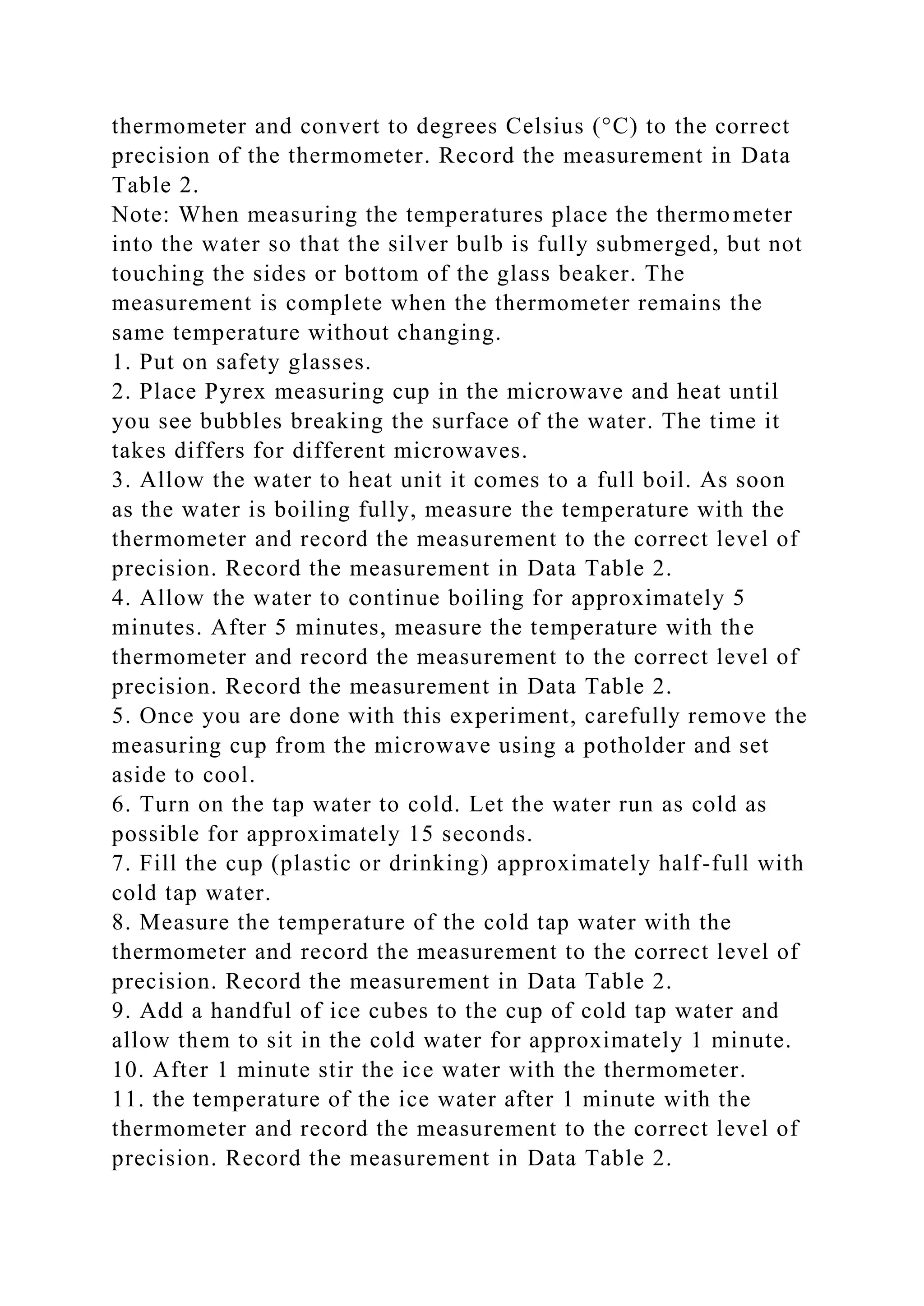 thermometer and convert to degrees Celsius (°C) to the correct
precision of the thermometer. Record the measurement in Data
Table 2.
Note: When measuring the temperatures place the thermometer
into the water so that the silver bulb is fully submerged, but not
touching the sides or bottom of the glass beaker. The
measurement is complete when the thermometer remains the
same temperature without changing.
1. Put on safety glasses.
2. Place Pyrex measuring cup in the microwave and heat until
you see bubbles breaking the surface of the water. The time it
takes differs for different microwaves.
3. Allow the water to heat unit it comes to a full boil. As soon
as the water is boiling fully, measure the temperature with the
thermometer and record the measurement to the correct level of
precision. Record the measurement in Data Table 2.
4. Allow the water to continue boiling for approximately 5
minutes. After 5 minutes, measure the temperature with the
thermometer and record the measurement to the correct level of
precision. Record the measurement in Data Table 2.
5. Once you are done with this experiment, carefully remove the
measuring cup from the microwave using a potholder and set
aside to cool.
6. Turn on the tap water to cold. Let the water run as cold as
possible for approximately 15 seconds.
7. Fill the cup (plastic or drinking) approximately half-full with
cold tap water.
8. Measure the temperature of the cold tap water with the
thermometer and record the measurement to the correct level of
precision. Record the measurement in Data Table 2.
9. Add a handful of ice cubes to the cup of cold tap water and
allow them to sit in the cold water for approximately 1 minute.
10. After 1 minute stir the ice water with the thermometer.
11. the temperature of the ice water after 1 minute with the
thermometer and record the measurement to the correct level of
precision. Record the measurement in Data Table 2.
 