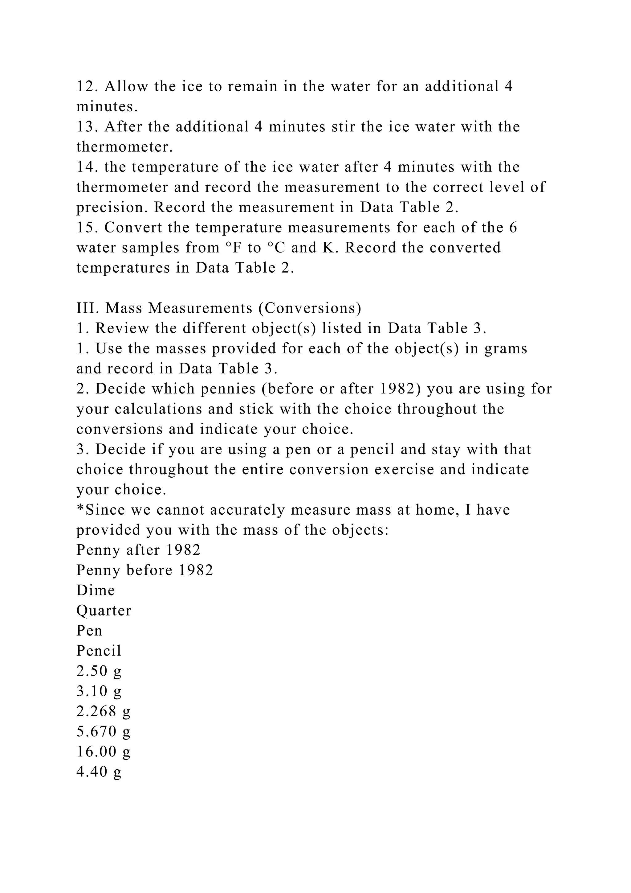 12. Allow the ice to remain in the water for an additional 4
minutes.
13. After the additional 4 minutes stir the ice water with the
thermometer.
14. the temperature of the ice water after 4 minutes with the
thermometer and record the measurement to the correct level of
precision. Record the measurement in Data Table 2.
15. Convert the temperature measurements for each of the 6
water samples from °F to °C and K. Record the converted
temperatures in Data Table 2.
III. Mass Measurements (Conversions)
1. Review the different object(s) listed in Data Table 3.
1. Use the masses provided for each of the object(s) in grams
and record in Data Table 3.
2. Decide which pennies (before or after 1982) you are using for
your calculations and stick with the choice throughout the
conversions and indicate your choice.
3. Decide if you are using a pen or a pencil and stay with that
choice throughout the entire conversion exercise and indicate
your choice.
*Since we cannot accurately measure mass at home, I have
provided you with the mass of the objects:
Penny after 1982
Penny before 1982
Dime
Quarter
Pen
Pencil
2.50 g
3.10 g
2.268 g
5.670 g
16.00 g
4.40 g
 