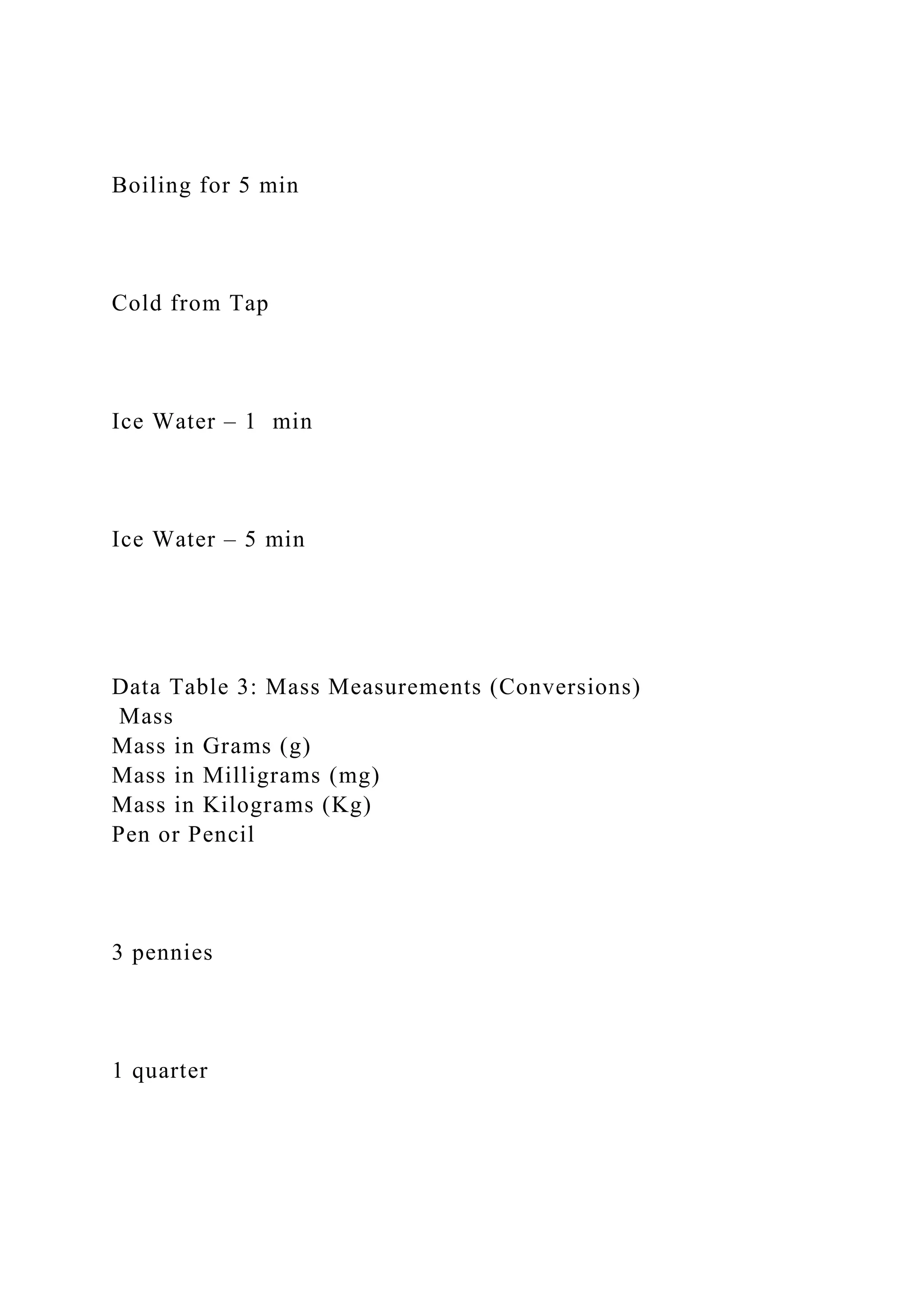 Boiling for 5 min
Cold from Tap
Ice Water – 1 min
Ice Water – 5 min
Data Table 3: Mass Measurements (Conversions)
Mass
Mass in Grams (g)
Mass in Milligrams (mg)
Mass in Kilograms (Kg)
Pen or Pencil
3 pennies
1 quarter
 