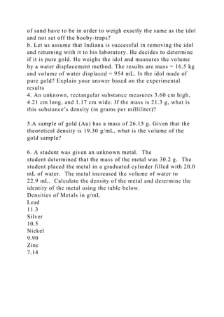 of sand have to be in order to weigh exactly the same as the idol
and not set off the booby-traps?
b. Let us assume that Indiana is successful in removing the idol
and returning with it to his laboratory. He decides to determine
if it is pure gold. He weighs the idol and measures the volume
by a water displacement method. The results are mass = 16.5 kg
and volume of water displaced = 954 mL. Is the idol made of
pure gold? Explain your answer based on the experimental
results
4. An unknown, rectangular substance measures 3.60 cm high,
4.21 cm long, and 1.17 cm wide. If the mass is 21.3 g, what is
this substance’s density (in grams per milliliter)?
5.A sample of gold (Au) has a mass of 26.15 g. Given that the
theoretical density is 19.30 g/mL, what is the volume of the
gold sample?
6. A student was given an unknown metal. The
student determined that the mass of the metal was 30.2 g. The
student placed the metal in a graduated cylinder filled with 20.0
mL of water. The metal increased the volume of water to
22.9 mL. Calculate the density of the metal and determine the
identity of the metal using the table below.
Densities of Metals in g/mL
Lead
11.3
Silver
10.5
Nickel
9.90
Zinc
7.14
 