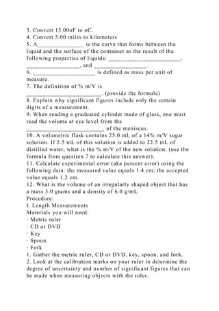 3. Convert 15.00oF to oC.
4. Convert 5.00 miles to kilometers
5. A_______________ is the curve that forms between the
liquid and the surface of the container as the result of the
following properties of liquids: _______________________,
_________________, and _________________.
6. ____________________ is defined as mass per unit of
measure.
7. The definition of % m/V is
________________________. (provide the formula)
8. Explain why significant figures include only the certain
digits of a measurement.
9. When reading a graduated cylinder made of glass, one must
read the volume at eye level from the
_________________________ of the meniscus.
10. A volumetric flask contains 25.0 mL of a 14% m/V sugar
solution. If 2.5 mL of this solution is added to 22.5 mL of
distilled water, what is the % m/V of the new solution. (use the
formula from question 7 to calculate this answer).
11. Calculate experimental error (aka percent error) using the
following data: the measured value equals 1.4 cm; the accepted
value equals 1.2 cm.
12. What is the volume of an irregularly shaped object that has
a mass 3.0 grams and a density of 6.0 g/mL
Procedure:
I. Length Measurements
Materials you will need:
· Metric ruler
· CD or DVD
· Key
· Spoon
· Fork
1. Gather the metric ruler, CD or DVD, key, spoon, and fork.
2. Look at the calibration marks on your ruler to determine the
degree of uncertainty and number of significant figures that can
be made when measuring objects with the ruler.
 
