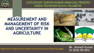 MEASUREMENT AND
MANAGEMENT OF RISK
AND UNCERTAINTY IN
AGRICULTURE
Mr. Avinash Kumar
(A-2016-40-001)
CHOUDHARY SARVAN KUMAR HIMACHAL PRADESH
KRISHI VISHVAVIDYALAYA, PALAMPUR
Department of Agricultural economics, Extension education & Rural Sociology
 