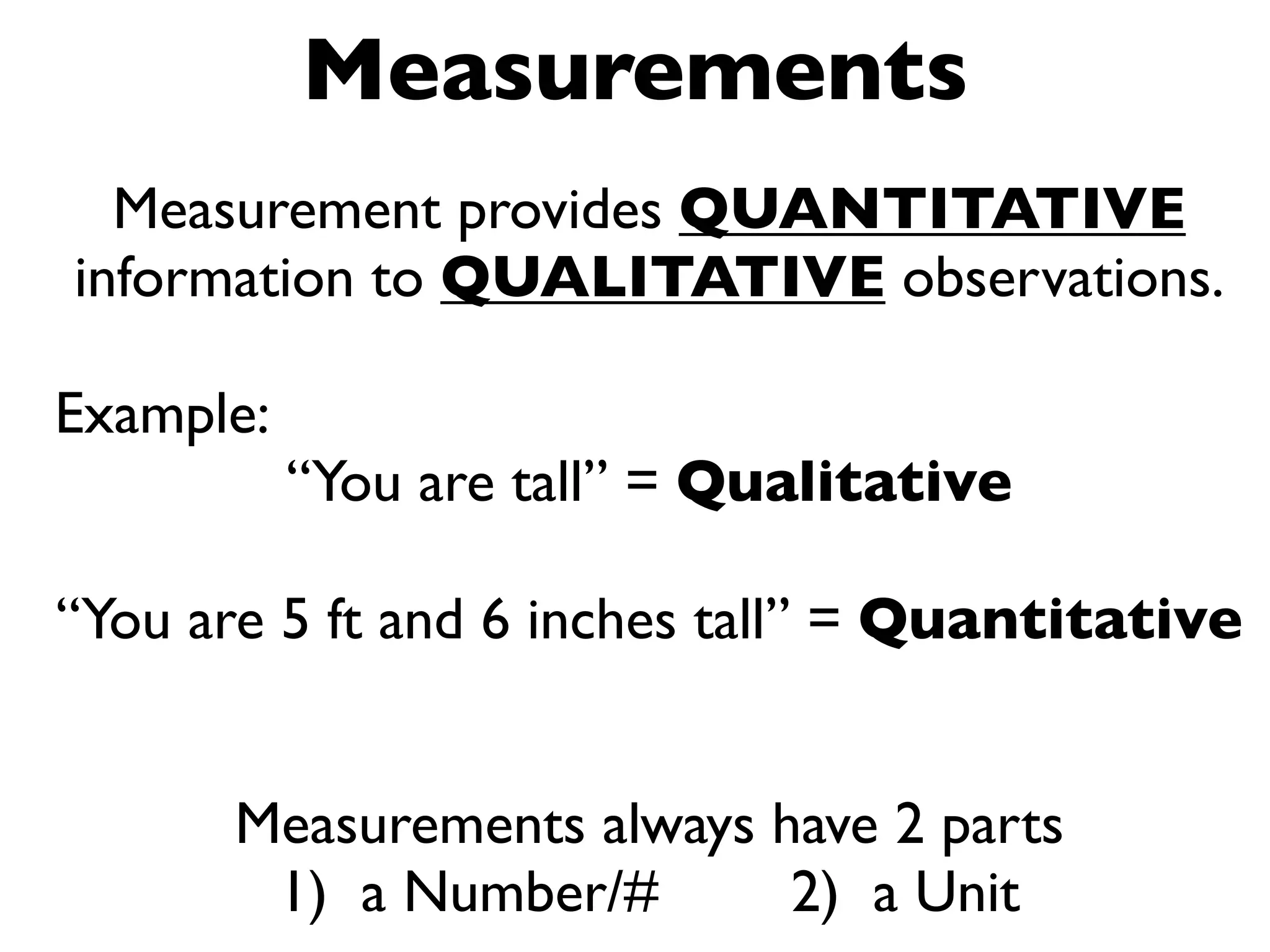 Measurements
  Measurement provides QUANTITATIVE
information to QUALITATIVE observations.

Example:
           “You are tall” = Qualitative

“You are 5 ft and 6 inches tall” = Quantitative


       Measurements always have 2 parts
        1) a Number/#       2) a Unit
 