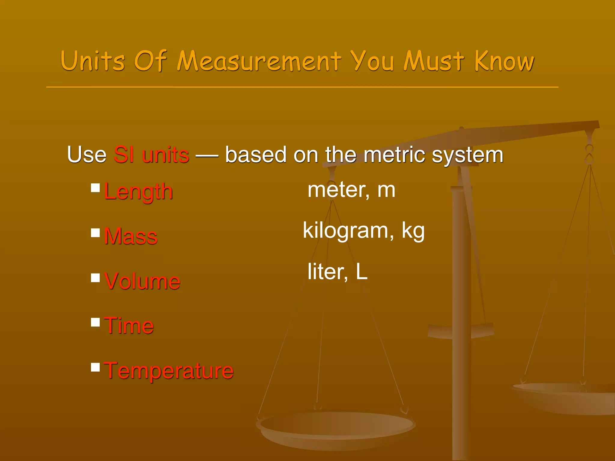 Units Of Measurement You Must Know


Use SI units — based on the metric system
   Length            meter, m
   Mass              kilogram, kg
   Volume            liter, L

   Time


   Temperature
 