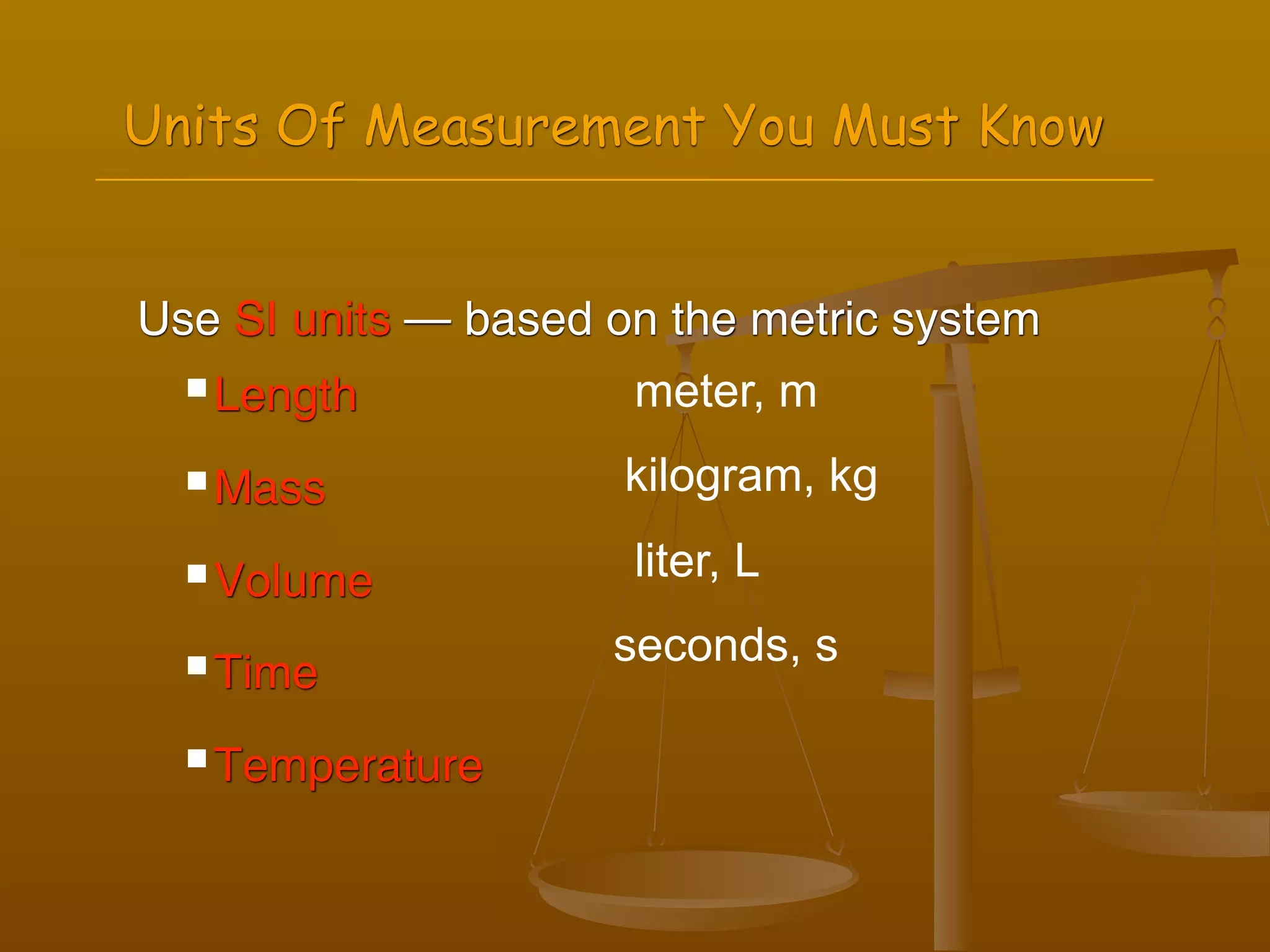 Units Of Measurement You Must Know


Use SI units — based on the metric system
   Length            meter, m
   Mass              kilogram, kg
   Volume            liter, L

   Time
                     seconds, s

   Temperature
 