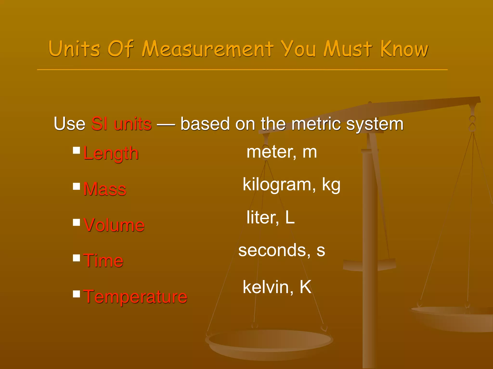 Units Of Measurement You Must Know


Use SI units — based on the metric system
   Length            meter, m
   Mass              kilogram, kg
   Volume            liter, L

   Time
                     seconds, s

   Temperature       kelvin, K
 