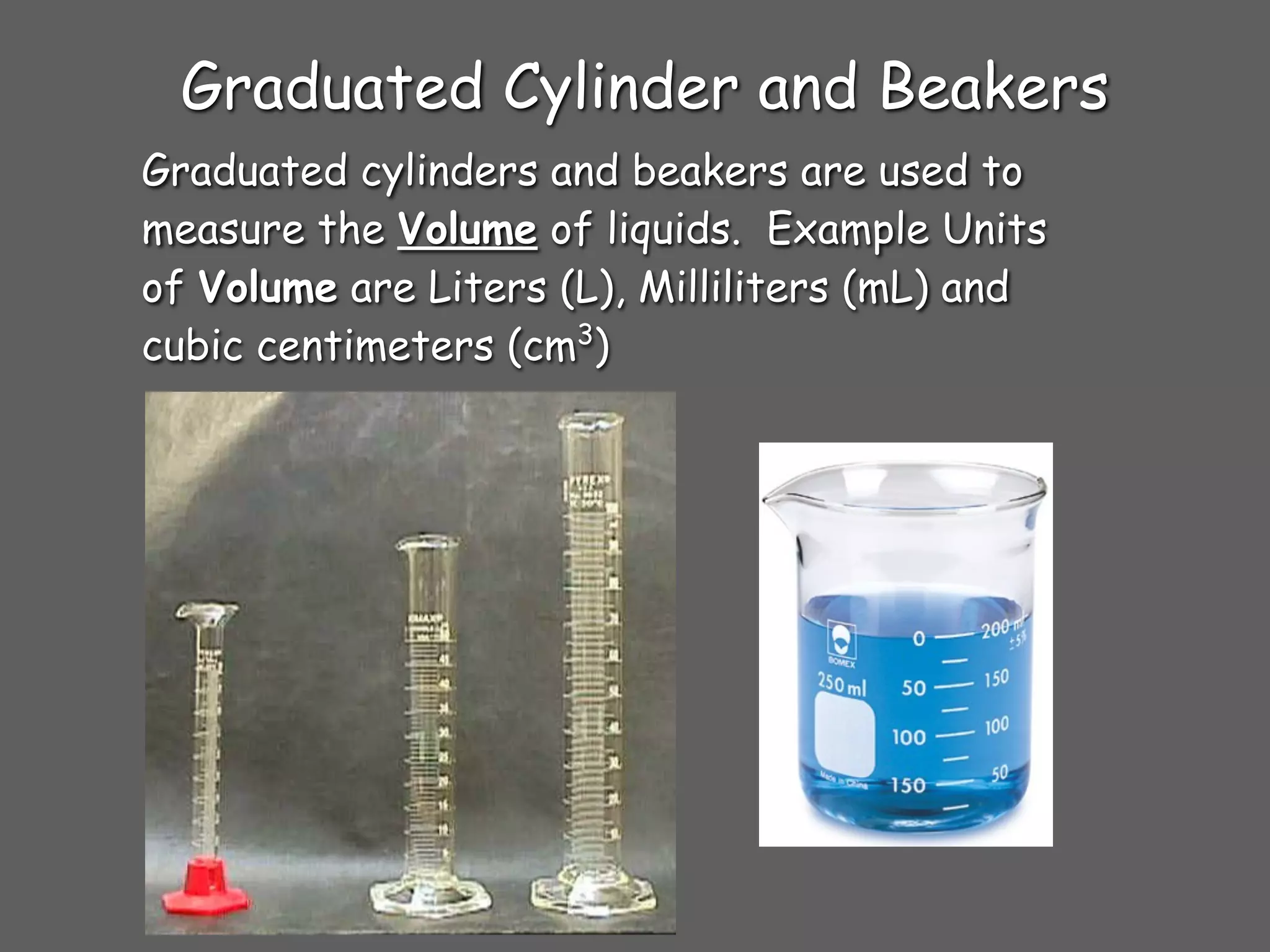 Graduated Cylinder and Beakers
Graduated cylinders and beakers are used to
measure the Volume of liquids. Example Units
of Volume are Liters (L), Milliliters (mL) and
cubic centimeters (cm3)
 