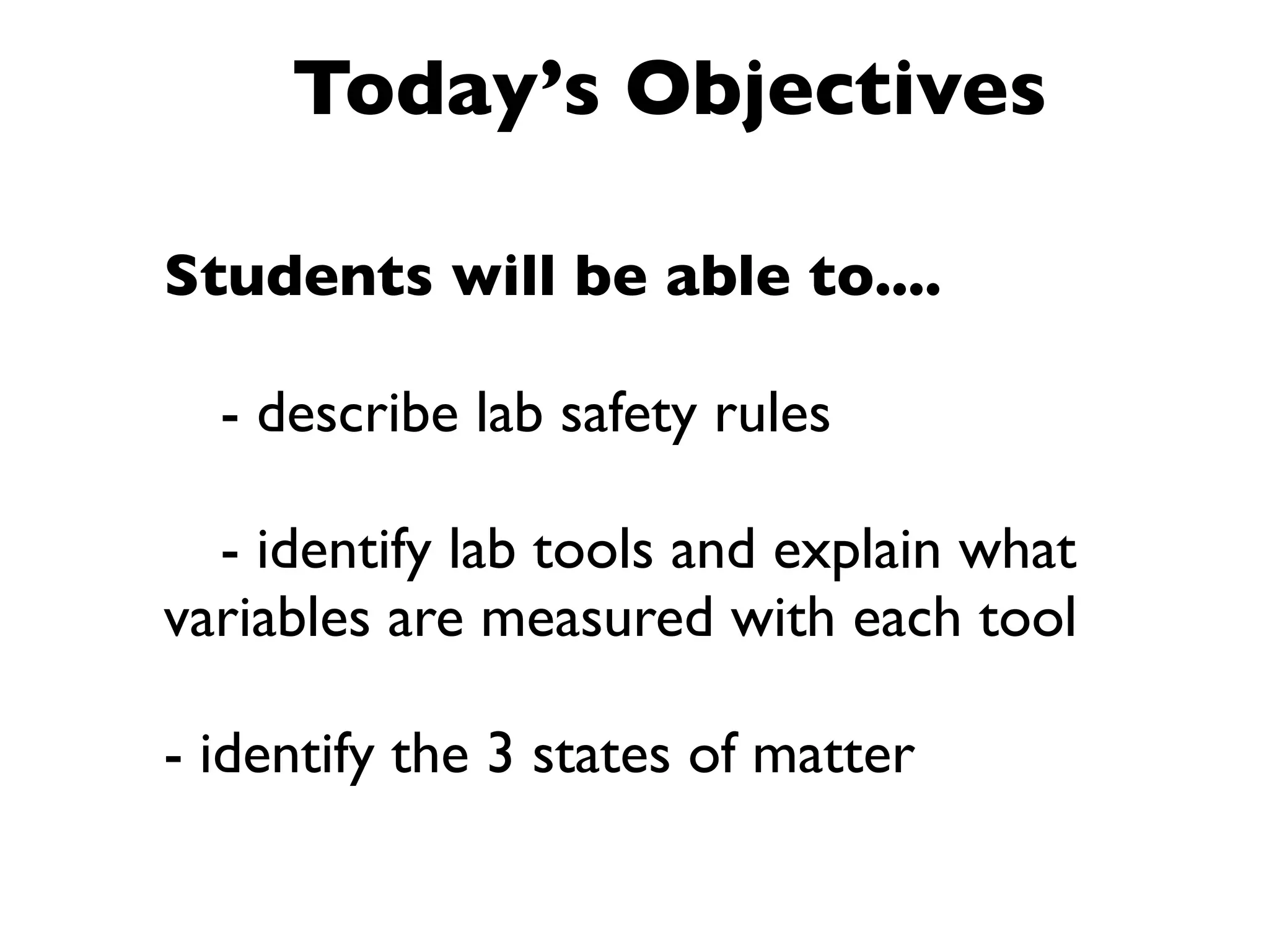 Today’s Objectives

Students will be able to....


 - describe lab safety rules


 - identify lab tools and explain what
variables are measured with each tool

- identify the 3 states of matter
 