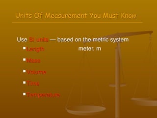 Units Of Measurement You Must Know


Use SI units — based on the metric system
   Length            meter, m
   Mass


   Volume

   Time


   Temperature
 