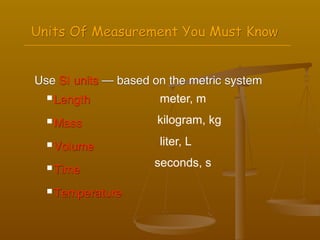 Units Of Measurement You Must Know


Use SI units — based on the metric system
   Length            meter, m
   Mass              kilogram, kg
   Volume            liter, L

   Time
                     seconds, s

   Temperature
 
