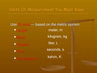 Units Of Measurement You Must Know


Use SI units — based on the metric system
   Length            meter, m
   Mass              kilogram, kg
   Volume            liter, L

   Time
                     seconds, s

   Temperature       kelvin, K
 