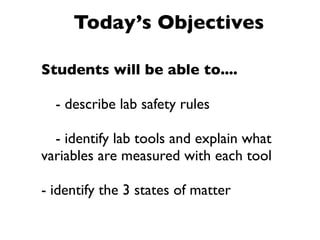 Today’s Objectives

Students will be able to....


 - describe lab safety rules


 - identify lab tools and explain what
variables are measured with each tool

- identify the 3 states of matter
 