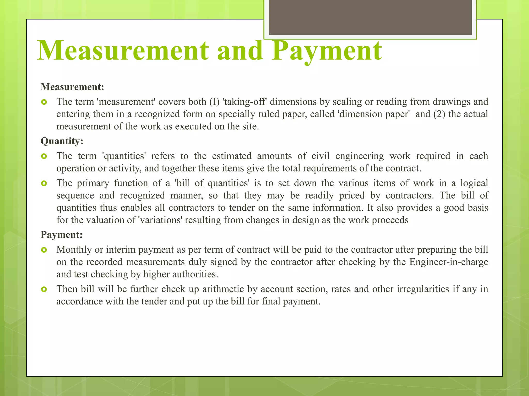 Measurement and Payment
Measurement:
 The term 'measurement' covers both (I) 'taking-off' dimensions by scaling or reading from drawings and
entering them in a recognized form on specially ruled paper, called 'dimension paper' and (2) the actual
measurement of the work as executed on the site.
Quantity:
 The term 'quantities' refers to the estimated amounts of civil engineering work required in each
operation or activity, and together these items give the total requirements of the contract.
 The primary function of a 'bill of quantities' is to set down the various items of work in a logical
sequence and recognized manner, so that they may be readily priced by contractors. The bill of
quantities thus enables all contractors to tender on the same information. It also provides a good basis
for the valuation of 'variations' resulting from changes in design as the work proceeds
Payment:
 Monthly or interim payment as per term of contract will be paid to the contractor after preparing the bill
on the recorded measurements duly signed by the contractor after checking by the Engineer-in-charge
and test checking by higher authorities.
 Then bill will be further check up arithmetic by account section, rates and other irregularities if any in
accordance with the tender and put up the bill for final payment.
 