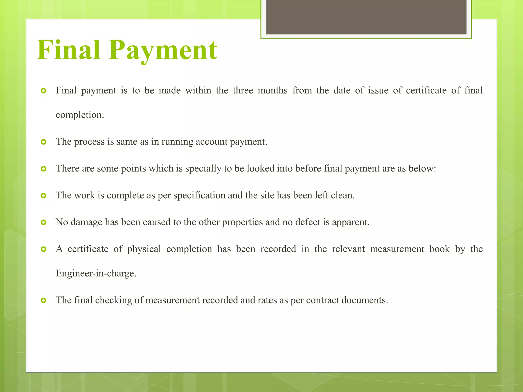 Final Payment
 Final payment is to be made within the three months from the date of issue of certificate of final
completion.
 The process is same as in running account payment.
 There are some points which is specially to be looked into before final payment are as below:
 The work is complete as per specification and the site has been left clean.
 No damage has been caused to the other properties and no defect is apparent.
 A certificate of physical completion has been recorded in the relevant measurement book by the
Engineer-in-charge.
 The final checking of measurement recorded and rates as per contract documents.
 