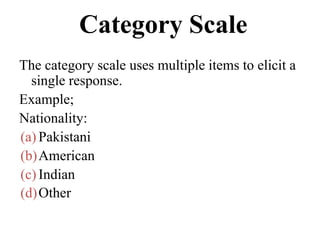 Category Scale
The category scale uses multiple items to elicit a
single response.
Example;
Nationality:
(a) Pakistani
(b)American
(c) Indian
(d)Other
 