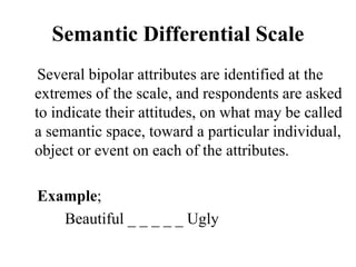 Semantic Differential Scale
Several bipolar attributes are identified at the
extremes of the scale, and respondents are asked
to indicate their attitudes, on what may be called
a semantic space, toward a particular individual,
object or event on each of the attributes.
Example;
Beautiful _ _ _ _ _ Ugly
 