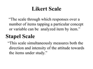 Likert Scale
“The scale through which responses over a
number of items tapping a particular concept
or variable can be analyzed item by item.”
Stapel Scale
“This scale simultaneously measures both the
direction and intensity of the attitude towards
the items under study.”
 
