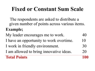 Fixed or Constant Sum Scale
The respondents are asked to distribute a
given number of points across various items.
Example;
My leader encourages me to work. 40
I have an opportunity to work overtime. 10
I work in friendly environment. 30
I am allowed to bring innovative ideas. 20
Total Points 100
 