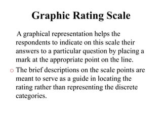 Graphic Rating Scale
A graphical representation helps the
respondents to indicate on this scale their
answers to a particular question by placing a
mark at the appropriate point on the line.
o The brief descriptions on the scale points are
meant to serve as a guide in locating the
rating rather than representing the discrete
categories.
 