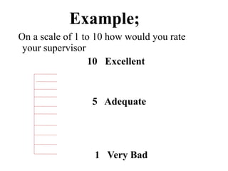 Example;
On a scale of 1 to 10 how would you rate
your supervisor
10 Excellent
5 Adequate
1 Very Bad
 