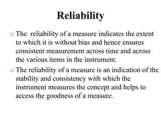 Reliability
o The reliability of a measure indicates the extent
to which it is without bias and hence ensures
consistent measurement across time and across
the various items in the instrument.
o The reliability of a measure is an indication of the
stability and consistency with which the
instrument measures the concept and helps to
access the goodness of a measure.
 