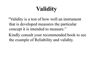 Validity
“Validity is a test of how well an instrument
that is developed measures the particular
concept it is intended to measure.”
Kindly consult your recommended book to see
the example of Reliability and validity.
 