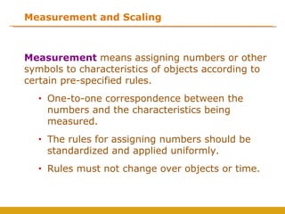 Measurement and Scaling



Measurement means assigning numbers or other
symbols to characteristics of objects according to
certain pre-specified rules.
  •   One-to-one correspondence between the
      numbers and the characteristics being
      measured.
  •   The rules for assigning numbers should be
      standardized and applied uniformly.
  •   Rules must not change over objects or time.
 