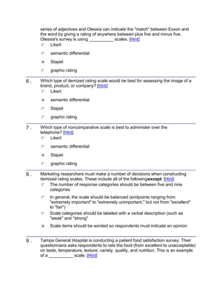 series of adjectives and Olessia can indicate the "match" between Exxon and
the word by giving a rating of anywhere between plus five and minus five.
Olessia's survey is using __________ scales. [Hint]
Likert
semantic differential
Stapel
graphic rating
6 . Which type of itemized rating scale would be best for assessing the image of a
brand, product, or company? [Hint]
Likert
semantic differential
Stapel
graphic rating
7 . Which type of noncomparative scale is best to administer over the
telephone? [Hint]
Likert
semantic differential
Stapel
graphic rating
8 . Marketing researchers must make a number of decisions when constructing
itemized rating scales. These include all of the followingexcept: [Hint]
The number of response categories should be between five and nine
categories
In general, the scale should be balanced (endpoints ranging from
"extremely important" to "extremely unimportant," but not from "excellent"
to "fair")
Scale categories should be labeled with a verbal description (such as
"weak" and "strong"
Scale items should be worded so respondents must indicate an opinion
9 . Tampa General Hospital is conducting a patient food satisfaction survey. Their
questionnaire asks respondents to rate the food (from excellent to unacceptable)
on taste, temperature, texture, variety, quality, and nutrition. This is an example
of a __________ scale. [Hint]
 