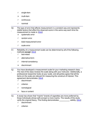 single-item
multi-item
continuous
nominal
10
.
The type of error that affects measurement in a constant way and represents
stable factors that affect the observed score in the same way each time the
measurement is made is: [Hint]
systematic error
random error
total measurement error
scale error
11
.
Reliability of a measurement scale can be determined by all of the following
methods except: [Hint]
test-retest
alternative-form
internal consistency
discriminant
12
.
You have developed a measurement scale for your marketing research class.
The rest of the class reviews the scale along with your instructor. Additionally, a
professional researcher looks at your scale, and all parties agree that all the
items on the scale are relevant for measuring the construct of interest. This
agreement demonstrates: [Hint]
discriminant
criterion
nomological
face or content
13
.
A study has shown that "macho" brands of cigarettes are more preferred by
those individuals whose self-concept is more macho. The results of the study
verify the original theory. This finding demonstrates __________ validity. [Hint]
discriminant
criterion
 