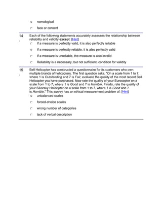 nomological
face or content
14
.
Each of the following statements accurately assesses the relationship between
reliability and validity except: [Hint]
If a measure is perfectly valid, it is also perfectly reliable
If a measure is perfectly reliable, it is also perfectly valid
If a measure is unreliable, the measure is also invalid
Reliability is a necessary, but not sufficient, condition for validity
15
.
Bell Helicopter has constructed a questionnaire for its customers who own
multiple brands of helicopters. The first question asks, "On a scale from 1 to 7,
where 1 is Outstanding and 7 is Fair, evaluate the quality of the most recent Bell
Helicopter you have purchased. Now rate the quality of your Eurocopter on a
scale from 1 to 7, where 1 is Good and 7 is Horrible. Finally, rate the quality of
your Sikorsky Helicopter on a scale from 1 to 7, where 1 is Good and 7
is Horrible." This survey has an ethical measurement problem of: [Hint]
unbalanced scales
forced-choice scales
wrong number of categories
lack of verbal description
 