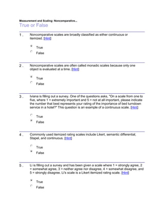 Measurement and Scaling: Noncomparative...
True or False
1 . Noncomparative scales are broadly classified as either continuous or
itemized. [Hint]
True
False
2 . Noncomparative scales are often called monadic scales because only one
object is evaluated at a time. [Hint]
True
False
3 . Iviana is filling out a survey. One of the questions asks, "On a scale from one to
five, where 1 = extremely important and 5 = not at all important, please indicate
the number that best represents your rating of the importance of bed turndown
service in a hotel?" This question is an example of a continuous scale. [Hint]
True
False
4 . Commonly used itemized rating scales include Likert, semantic differential,
Stapel, and continuous. [Hint]
True
False
5 . Li is filling out a survey and has been given a scale where 1 = strongly agree, 2
= somewhat agree, 3 = neither agree nor disagree, 4 = somewhat disagree, and
5 = strongly disagree. Li's scale is a Likert itemized rating scale. [Hint]
True
False
 