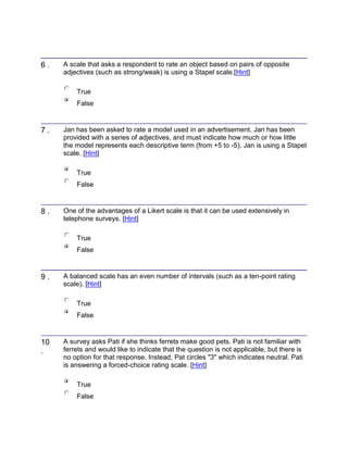 6 . A scale that asks a respondent to rate an object based on pairs of opposite
adjectives (such as strong/weak) is using a Stapel scale.[Hint]
True
False
7 . Jan has been asked to rate a model used in an advertisement. Jan has been
provided with a series of adjectives, and must indicate how much or how little
the model represents each descriptive term (from +5 to -5). Jan is using a Stapel
scale. [Hint]
True
False
8 . One of the advantages of a Likert scale is that it can be used extensively in
telephone surveys. [Hint]
True
False
9 . A balanced scale has an even number of intervals (such as a ten-point rating
scale). [Hint]
True
False
10
.
A survey asks Pati if she thinks ferrets make good pets. Pati is not familiar with
ferrets and would like to indicate that the question is not applicable, but there is
no option for that response. Instead, Pat circles "3" which indicates neutral. Pati
is answering a forced-choice rating scale. [Hint]
True
False
 