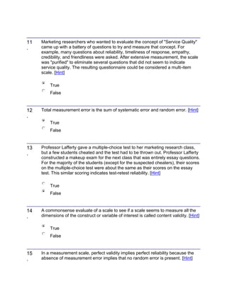 11
.
Marketing researchers who wanted to evaluate the concept of "Service Quality"
came up with a battery of questions to try and measure that concept. For
example, many questions about reliability, timeliness of response, empathy,
credibility, and friendliness were asked. After extensive measurement, the scale
was "purified" to eliminate several questions that did not seem to indicate
service quality. The resulting questionnaire could be considered a multi-item
scale. [Hint]
True
False
12
.
Total measurement error is the sum of systematic error and random error. [Hint]
True
False
13
.
Professor Lafferty gave a multiple-choice test to her marketing research class,
but a few students cheated and the test had to be thrown out. Professor Lafferty
constructed a makeup exam for the next class that was entirely essay questions.
For the majority of the students (except for the suspected cheaters), their scores
on the multiple-choice test were about the same as their scores on the essay
test. This similar scoring indicates test-retest reliability. [Hint]
True
False
14
.
A commonsense evaluate of a scale to see if a scale seems to measure all the
dimensions of the construct or variable of interest is called content validity. [Hint]
True
False
15
.
In a measurement scale, perfect validity implies perfect reliability because the
absence of measurement error implies that no random error is present. [Hint]
 