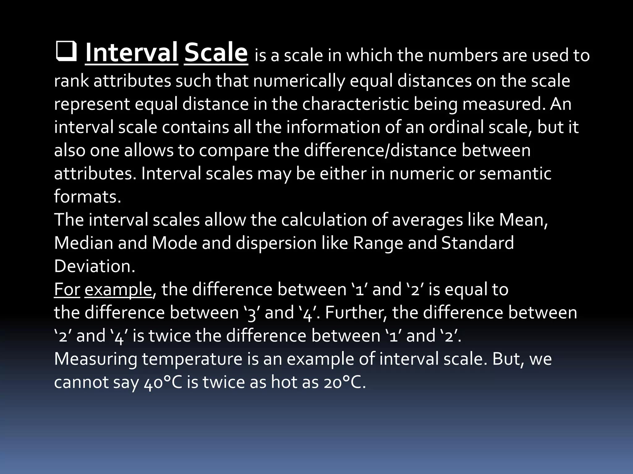  Interval Scale is a scale in which the numbers are used to
rank attributes such that numerically equal distances on the scale
represent equal distance in the characteristic being measured. An
interval scale contains all the information of an ordinal scale, but it
also one allows to compare the difference/distance between
attributes. Interval scales may be either in numeric or semantic
formats.
The interval scales allow the calculation of averages like Mean,
Median and Mode and dispersion like Range and Standard
Deviation.
For example, the difference between ‘1’ and ‘2’ is equal to
the difference between ‘3’ and ‘4’. Further, the difference between
‘2’ and ‘4’ is twice the difference between ‘1’ and ‘2’.
Measuring temperature is an example of interval scale. But, we
cannot say 40°C is twice as hot as 20°C.
 