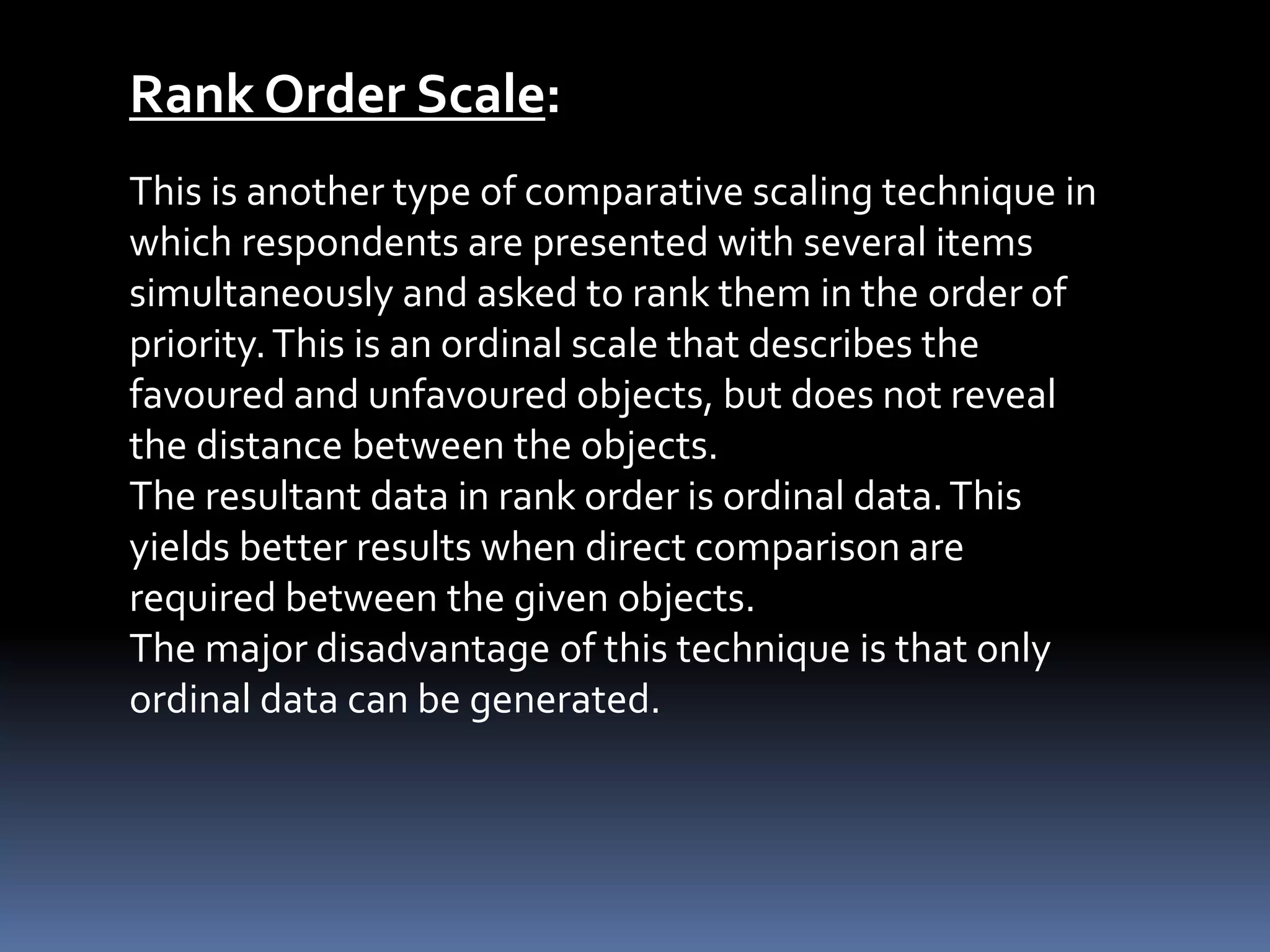 Rank Order Scale:
This is another type of comparative scaling technique in
which respondents are presented with several items
simultaneously and asked to rank them in the order of
priority.This is an ordinal scale that describes the
favoured and unfavoured objects, but does not reveal
the distance between the objects.
The resultant data in rank order is ordinal data.This
yields better results when direct comparison are
required between the given objects.
The major disadvantage of this technique is that only
ordinal data can be generated.
 