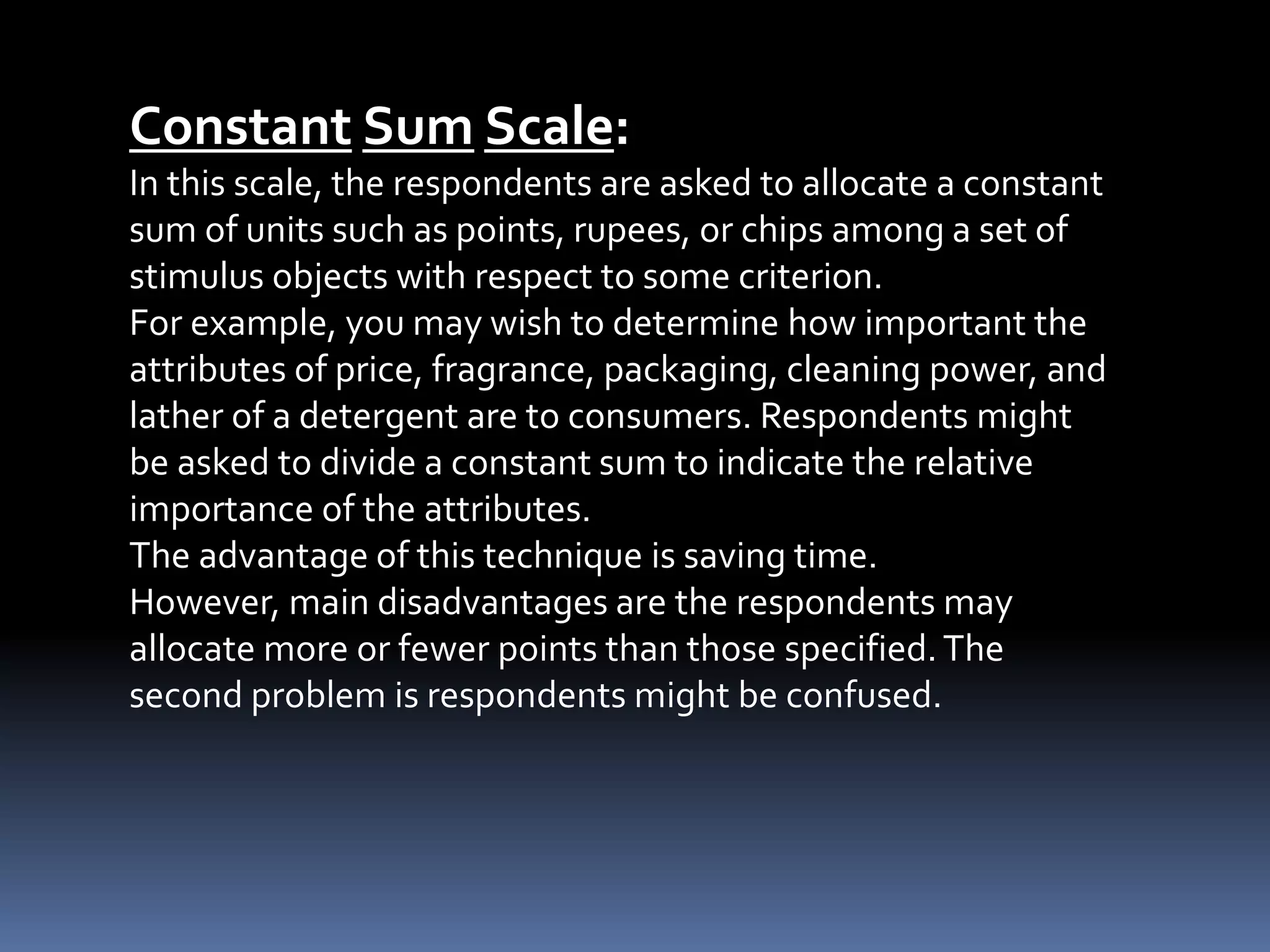 Constant Sum Scale:
In this scale, the respondents are asked to allocate a constant
sum of units such as points, rupees, or chips among a set of
stimulus objects with respect to some criterion.
For example, you may wish to determine how important the
attributes of price, fragrance, packaging, cleaning power, and
lather of a detergent are to consumers. Respondents might
be asked to divide a constant sum to indicate the relative
importance of the attributes.
The advantage of this technique is saving time.
However, main disadvantages are the respondents may
allocate more or fewer points than those specified.The
second problem is respondents might be confused.
 