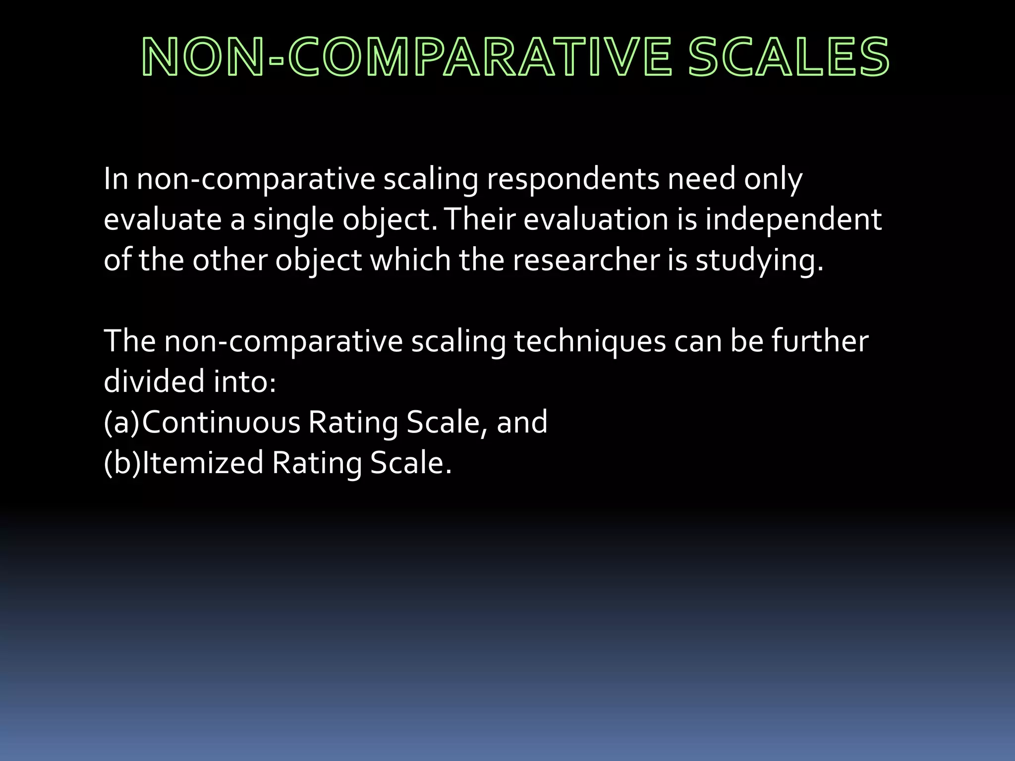 In non-comparative scaling respondents need only
evaluate a single object.Their evaluation is independent
of the other object which the researcher is studying.
The non-comparative scaling techniques can be further
divided into:
(a)Continuous Rating Scale, and
(b)Itemized Rating Scale.
 