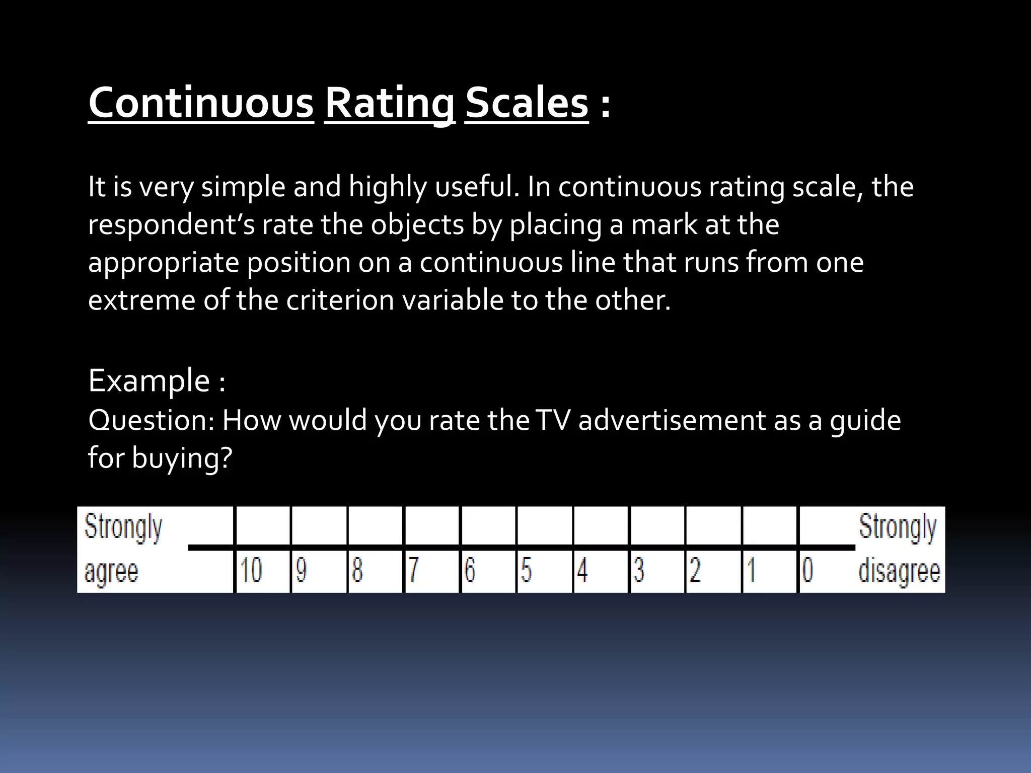 Continuous Rating Scales :
It is very simple and highly useful. In continuous rating scale, the
respondent’s rate the objects by placing a mark at the
appropriate position on a continuous line that runs from one
extreme of the criterion variable to the other.
Example :
Question: How would you rate theTV advertisement as a guide
for buying?
 