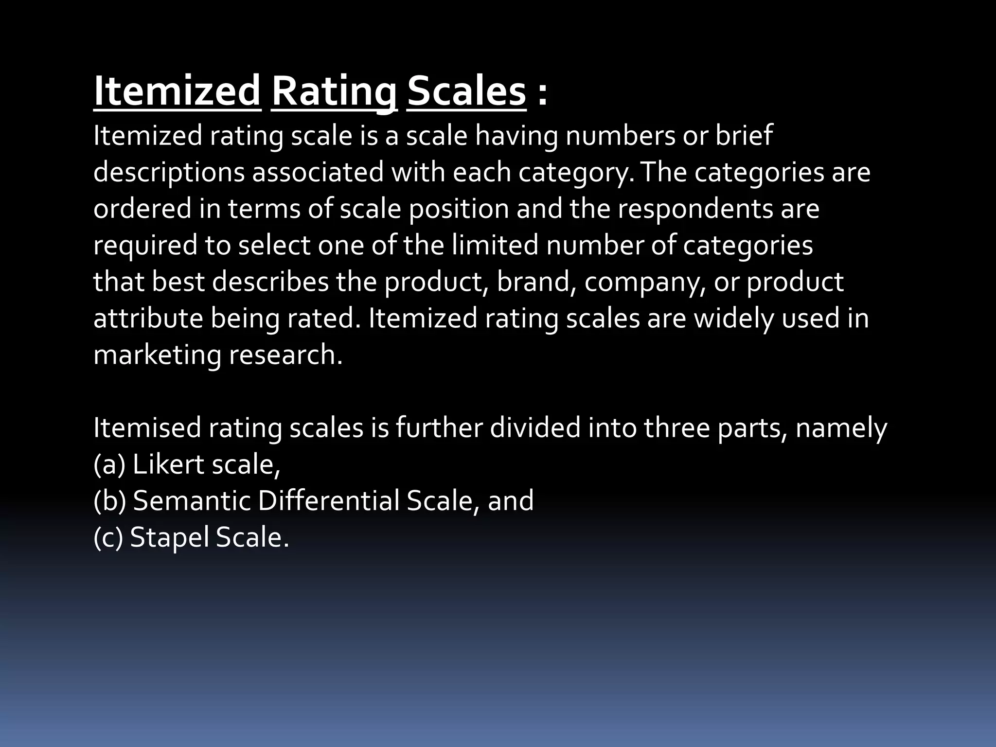 Itemized Rating Scales :
Itemized rating scale is a scale having numbers or brief
descriptions associated with each category.The categories are
ordered in terms of scale position and the respondents are
required to select one of the limited number of categories
that best describes the product, brand, company, or product
attribute being rated. Itemized rating scales are widely used in
marketing research.
Itemised rating scales is further divided into three parts, namely
(a) Likert scale,
(b) Semantic Differential Scale, and
(c) Stapel Scale.
 