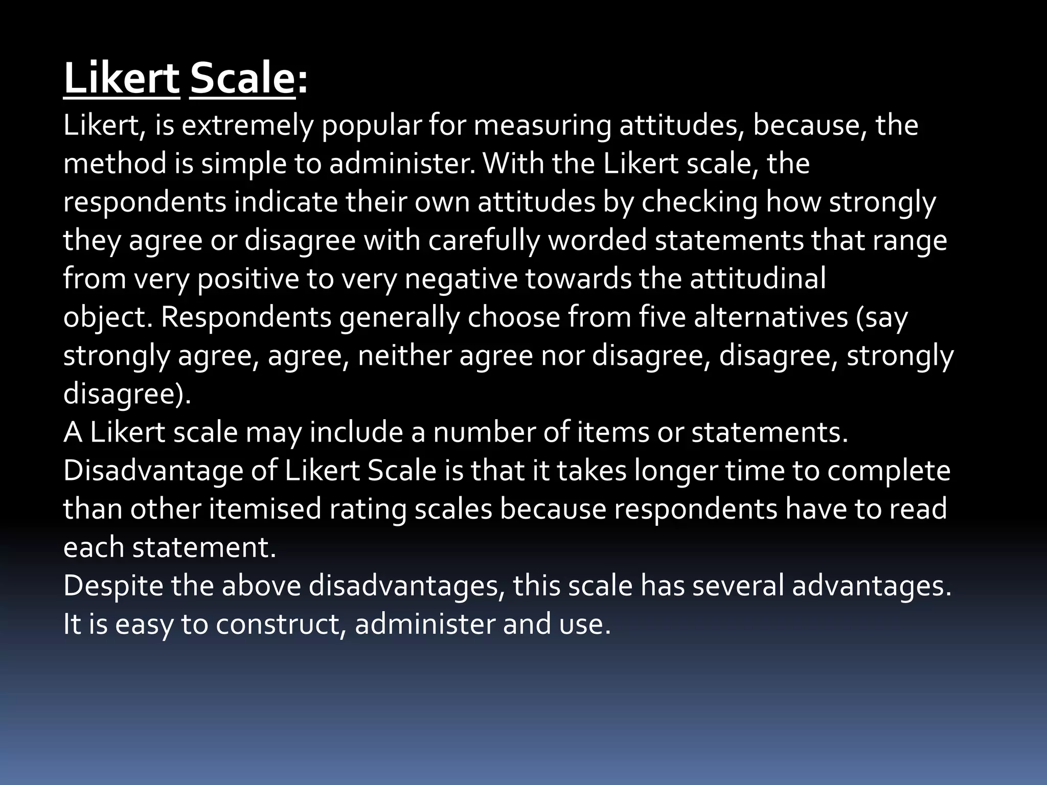 Likert Scale:
Likert, is extremely popular for measuring attitudes, because, the
method is simple to administer. With the Likert scale, the
respondents indicate their own attitudes by checking how strongly
they agree or disagree with carefully worded statements that range
from very positive to very negative towards the attitudinal
object. Respondents generally choose from five alternatives (say
strongly agree, agree, neither agree nor disagree, disagree, strongly
disagree).
A Likert scale may include a number of items or statements.
Disadvantage of Likert Scale is that it takes longer time to complete
than other itemised rating scales because respondents have to read
each statement.
Despite the above disadvantages, this scale has several advantages.
It is easy to construct, administer and use.
 
