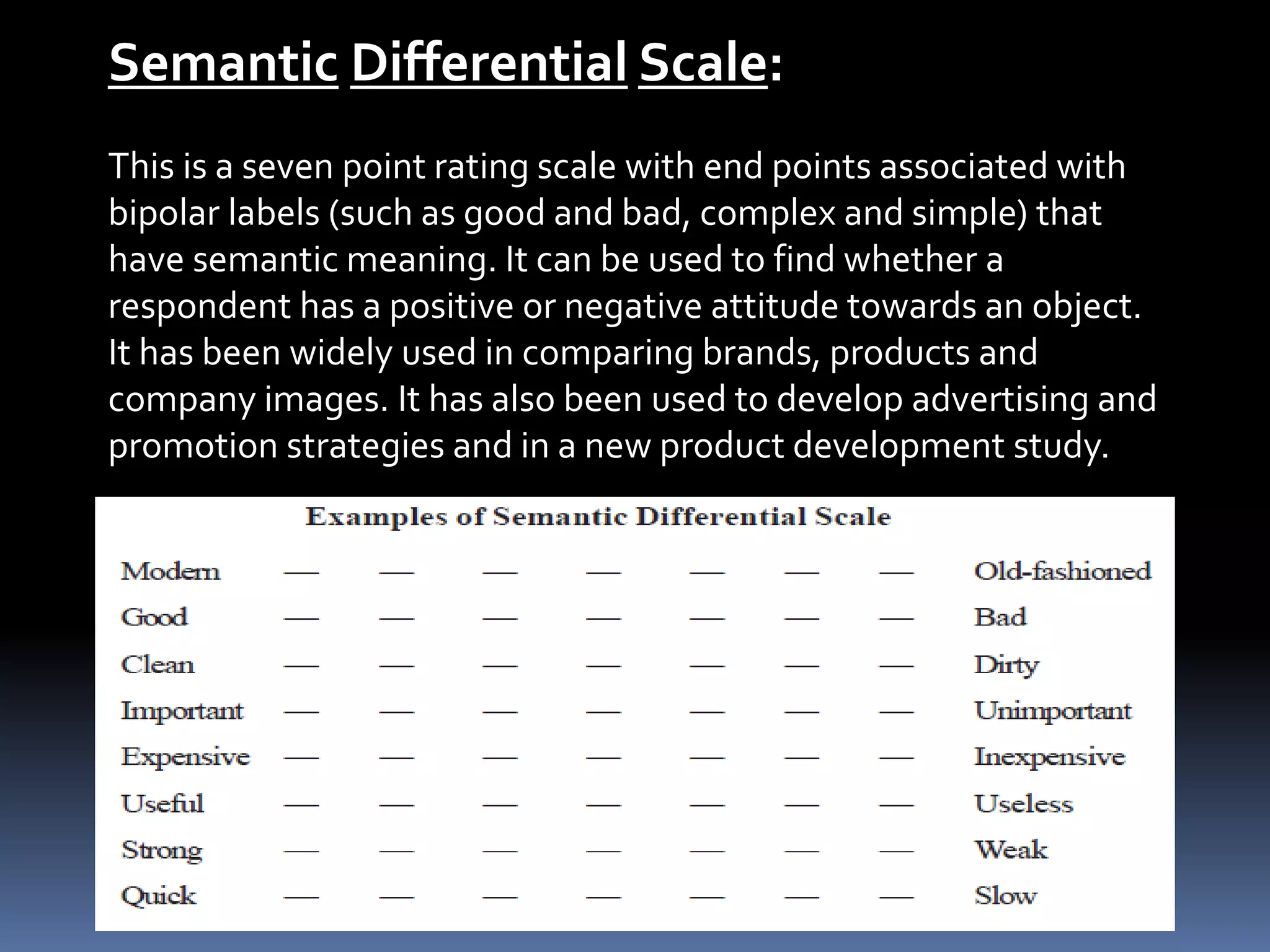 Semantic Differential Scale:
This is a seven point rating scale with end points associated with
bipolar labels (such as good and bad, complex and simple) that
have semantic meaning. It can be used to find whether a
respondent has a positive or negative attitude towards an object.
It has been widely used in comparing brands, products and
company images. It has also been used to develop advertising and
promotion strategies and in a new product development study.
 