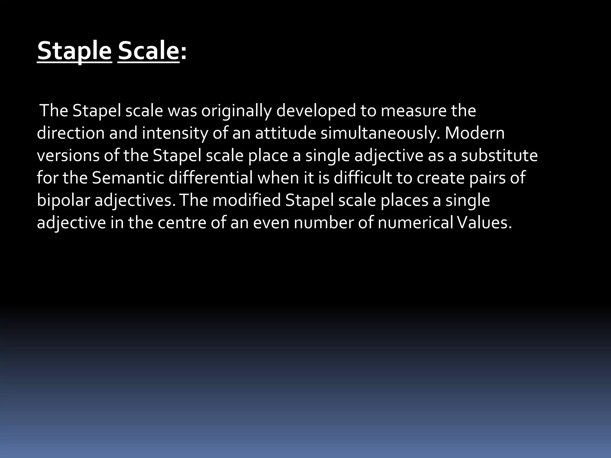 Staple Scale:
The Stapel scale was originally developed to measure the
direction and intensity of an attitude simultaneously. Modern
versions of the Stapel scale place a single adjective as a substitute
for the Semantic differential when it is difficult to create pairs of
bipolar adjectives.The modified Stapel scale places a single
adjective in the centre of an even number of numericalValues.
 