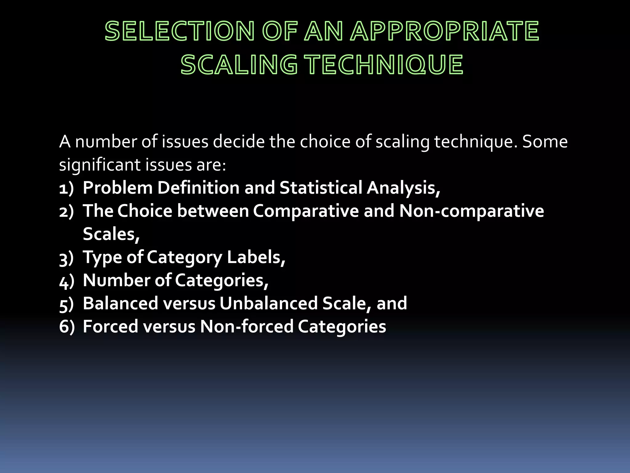 A number of issues decide the choice of scaling technique. Some
significant issues are:
1) Problem Definition and Statistical Analysis,
2) The Choice between Comparative and Non-comparative
Scales,
3) Type of Category Labels,
4) Number of Categories,
5) Balanced versus Unbalanced Scale, and
6) Forced versus Non-forced Categories
 