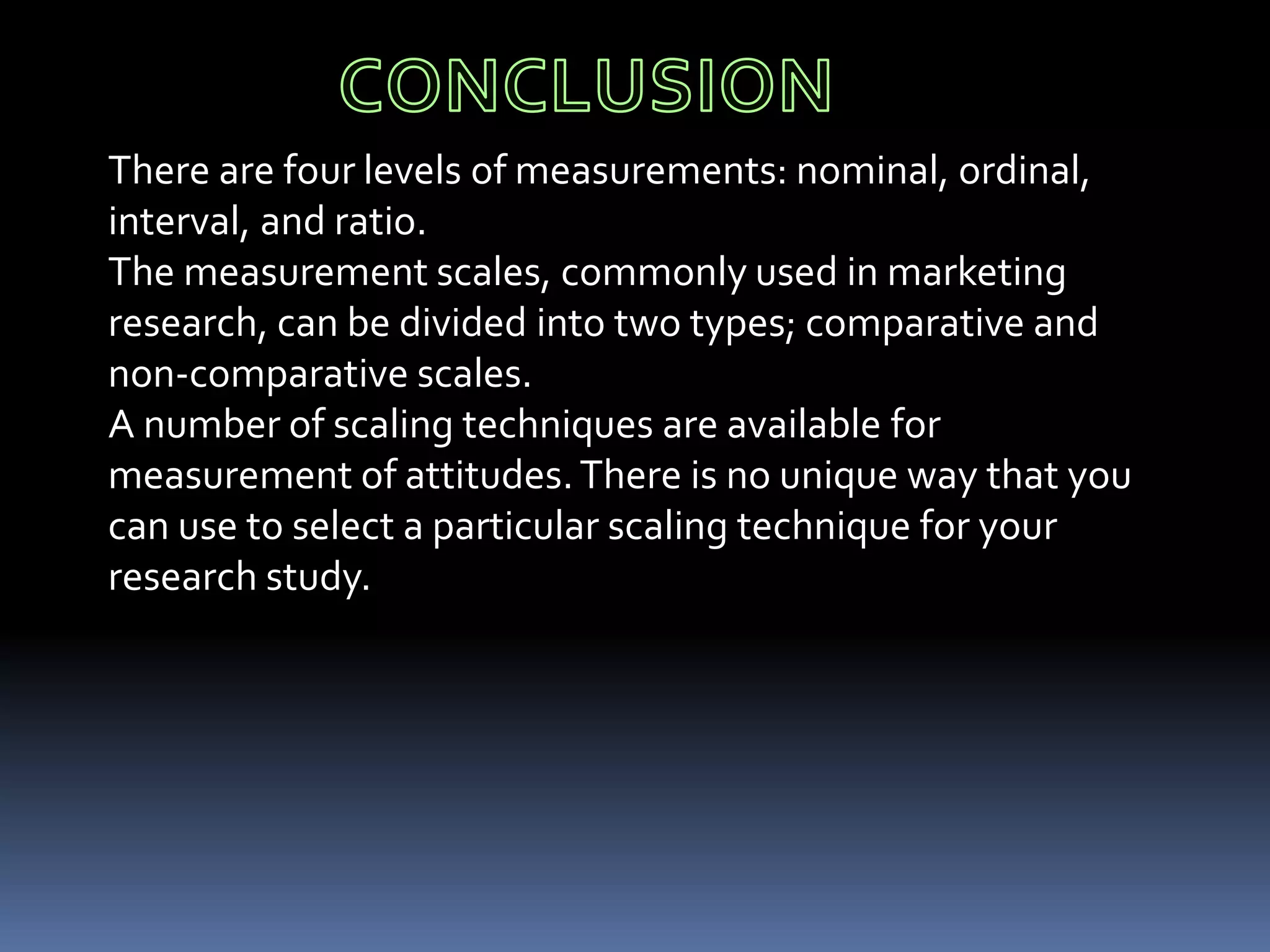 There are four levels of measurements: nominal, ordinal,
interval, and ratio.
The measurement scales, commonly used in marketing
research, can be divided into two types; comparative and
non-comparative scales.
A number of scaling techniques are available for
measurement of attitudes.There is no unique way that you
can use to select a particular scaling technique for your
research study.
 
