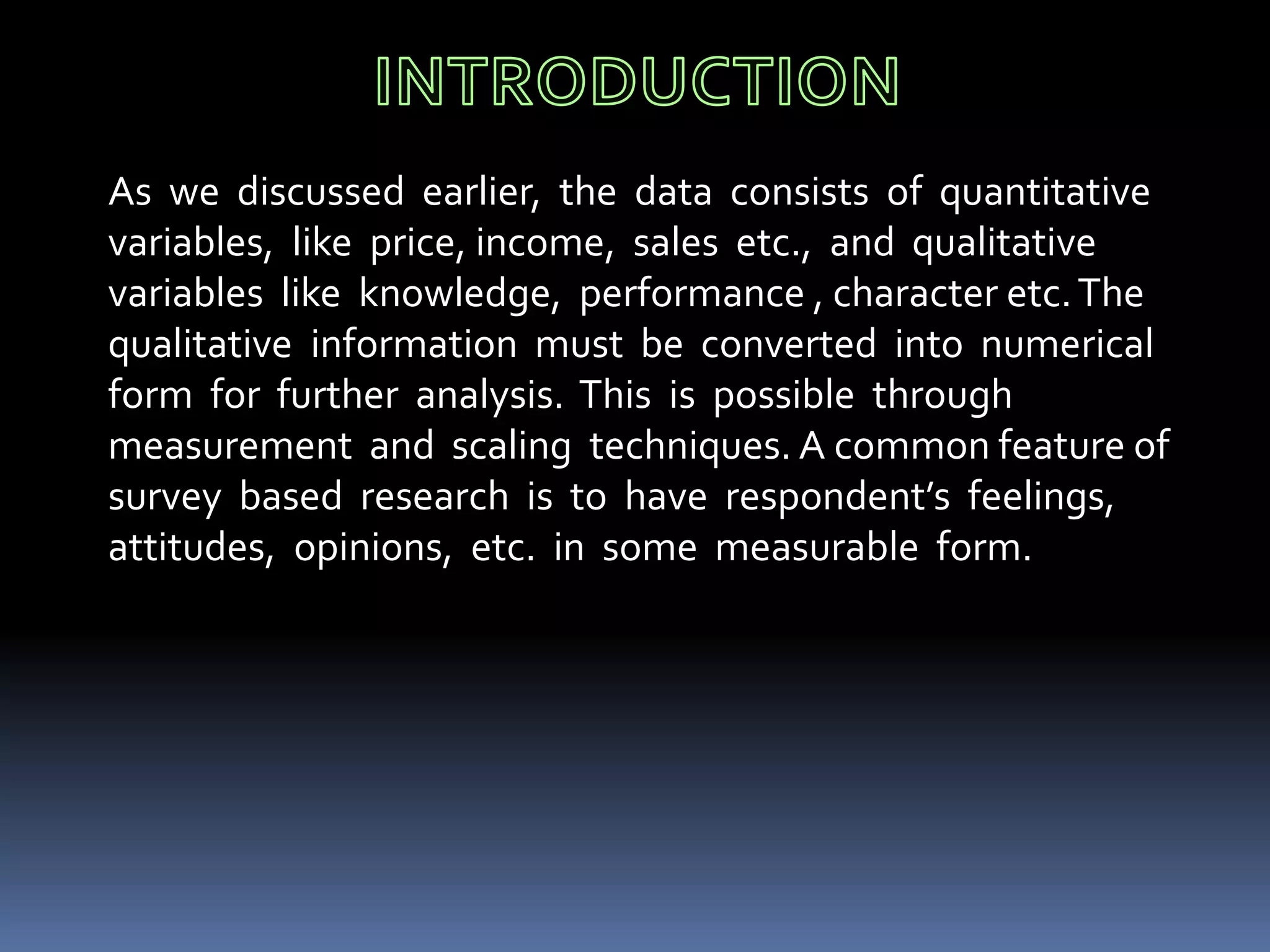 As we discussed earlier, the data consists of quantitative
variables, like price, income, sales etc., and qualitative
variables like knowledge, performance , character etc.The
qualitative information must be converted into numerical
form for further analysis. This is possible through
measurement and scaling techniques. A common feature of
survey based research is to have respondent’s feelings,
attitudes, opinions, etc. in some measurable form.
 
