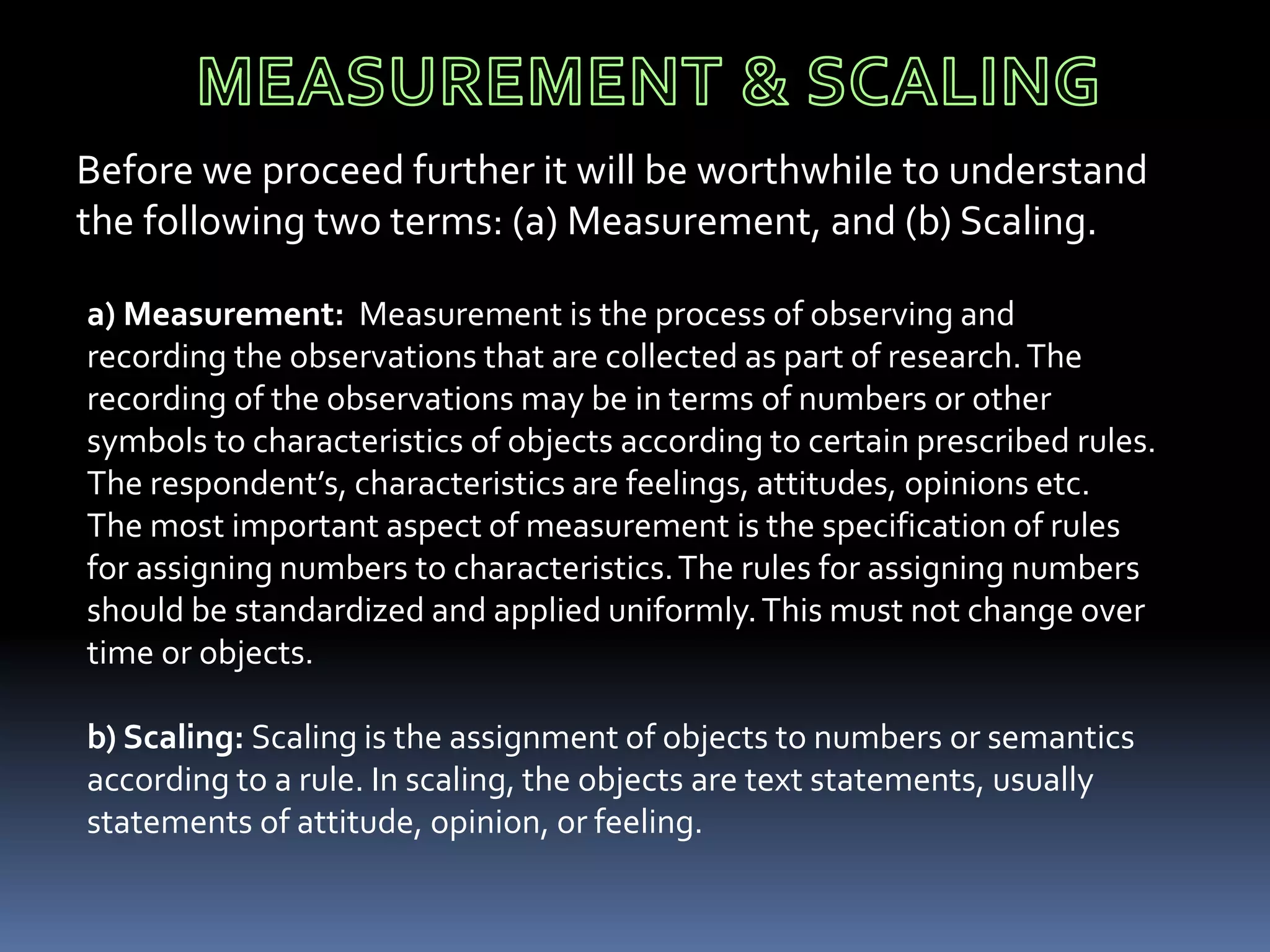 Before we proceed further it will be worthwhile to understand
the following two terms: (a) Measurement, and (b) Scaling.
a) Measurement: Measurement is the process of observing and
recording the observations that are collected as part of research.The
recording of the observations may be in terms of numbers or other
symbols to characteristics of objects according to certain prescribed rules.
The respondent’s, characteristics are feelings, attitudes, opinions etc.
The most important aspect of measurement is the specification of rules
for assigning numbers to characteristics.The rules for assigning numbers
should be standardized and applied uniformly.This must not change over
time or objects.
b) Scaling: Scaling is the assignment of objects to numbers or semantics
according to a rule. In scaling, the objects are text statements, usually
statements of attitude, opinion, or feeling.
 