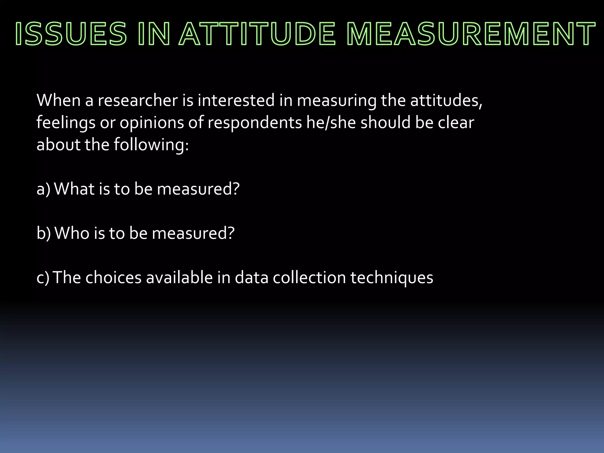 When a researcher is interested in measuring the attitudes,
feelings or opinions of respondents he/she should be clear
about the following:
a)What is to be measured?
b)Who is to be measured?
c)The choices available in data collection techniques
 