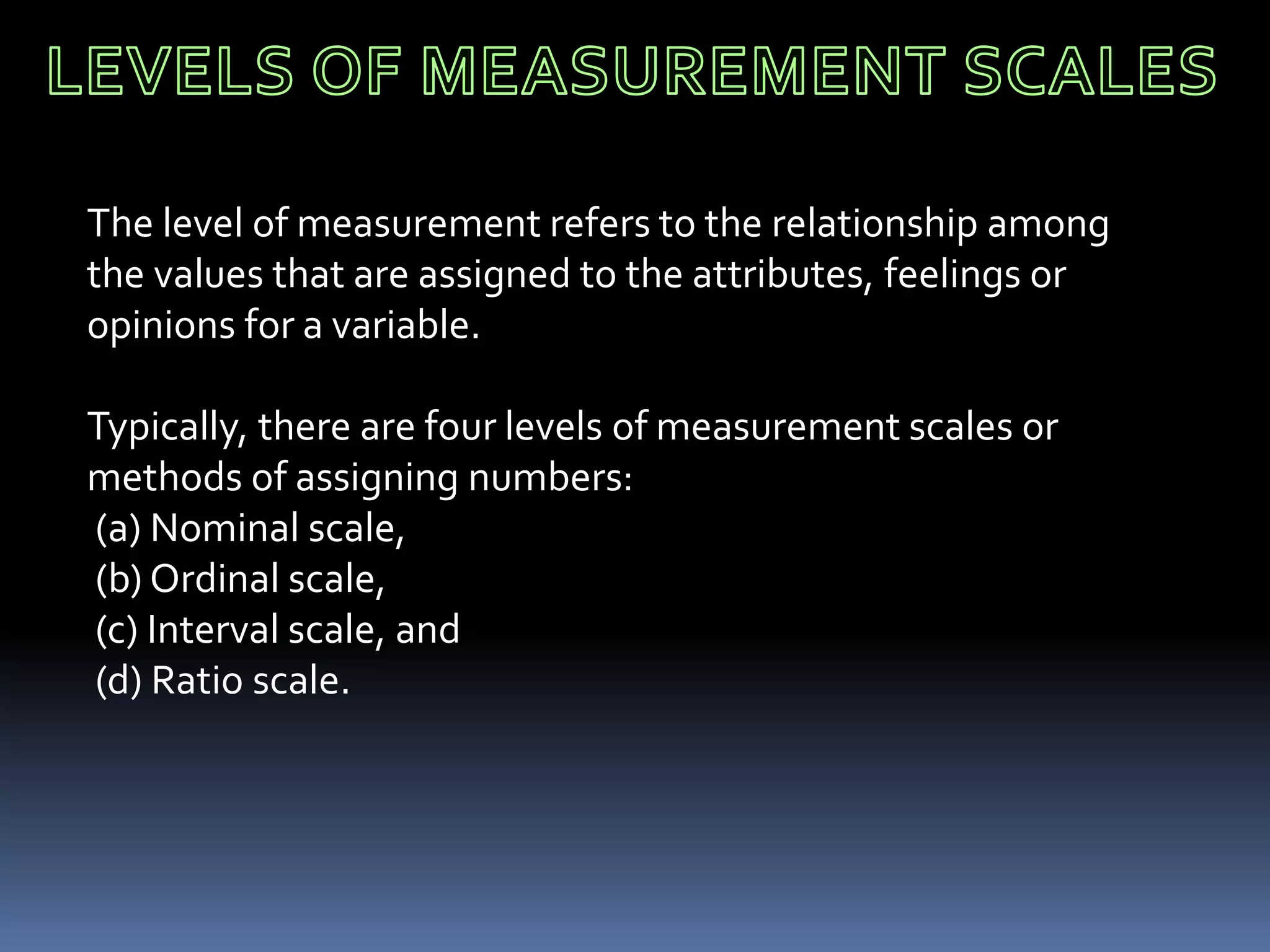 The level of measurement refers to the relationship among
the values that are assigned to the attributes, feelings or
opinions for a variable.
Typically, there are four levels of measurement scales or
methods of assigning numbers:
(a) Nominal scale,
(b) Ordinal scale,
(c) Interval scale, and
(d) Ratio scale.
 
